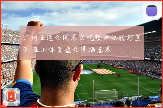 广州亚运会闭幕式视频回放精彩呈现 亚洲体育盛会圆满落幕