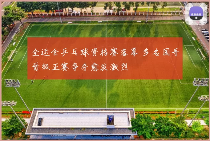 全运会乒乓球资格赛落幕 多名国手晋级正赛争夺愈发激烈