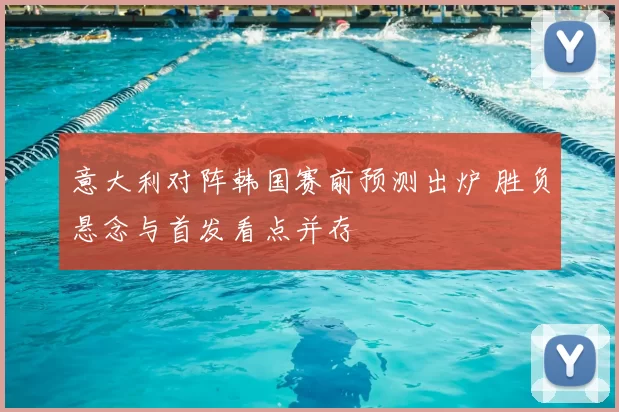 意大利对阵韩国赛前预测出炉 胜负悬念与首发看点并存