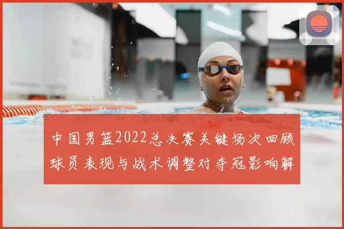 中国男篮2022总决赛关键场次回顾球员表现与战术调整对夺冠影响解析