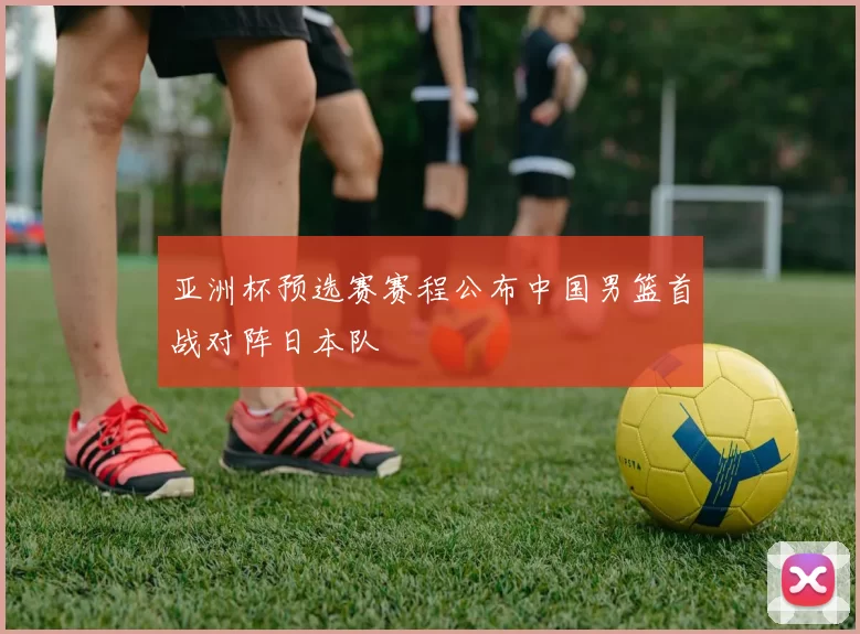 亚洲杯预选赛赛程公布中国男篮首战对阵日本队
