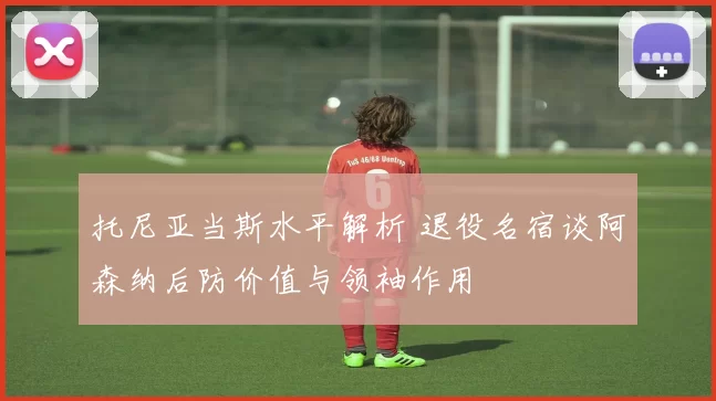 托尼亚当斯水平解析 退役名宿谈阿森纳后防价值与领袖作用