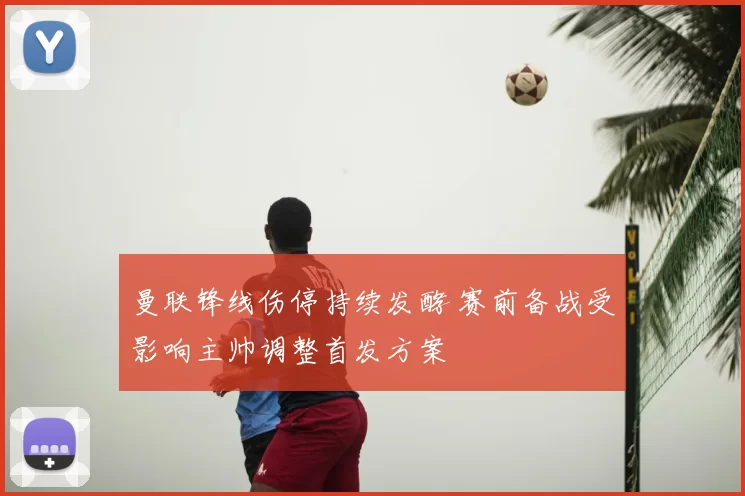 曼联锋线伤停持续发酵 赛前备战受影响主帅调整首发方案
