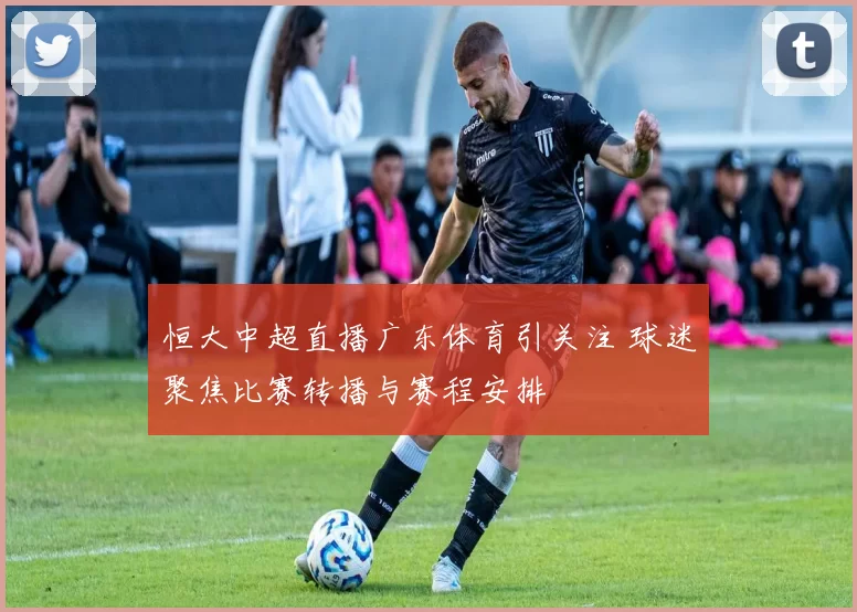 恒大中超直播广东体育引关注 球迷聚焦比赛转播与赛程安排
