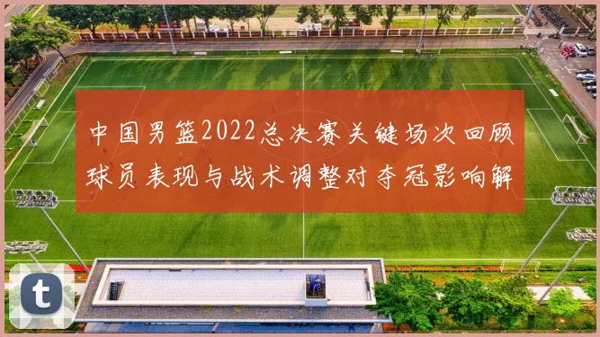 中国男篮2022总决赛关键场次回顾球员表现与战术调整对夺冠影响解析