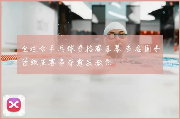 全运会乒乓球资格赛落幕 多名国手晋级正赛争夺愈发激烈