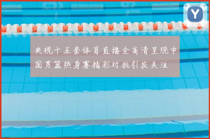 央视十五套体育直播全高清呈现中国男篮热身赛精彩对抗引发关注