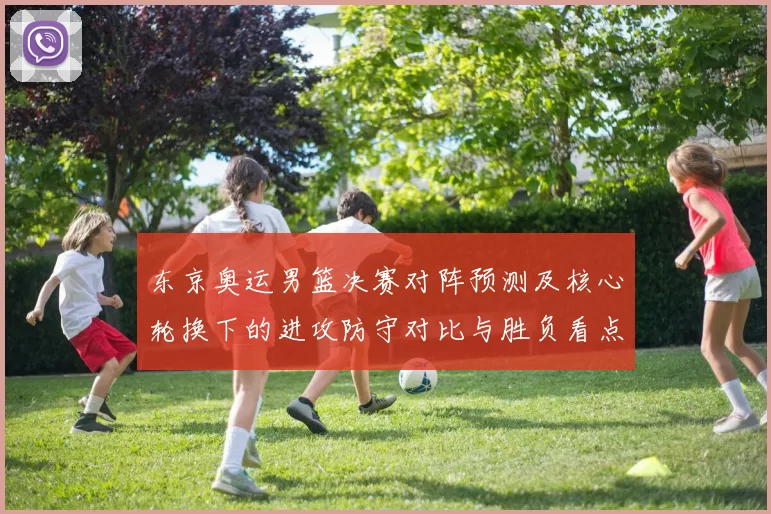 东京奥运男篮决赛对阵预测及核心轮换下的进攻防守对比与胜负看点