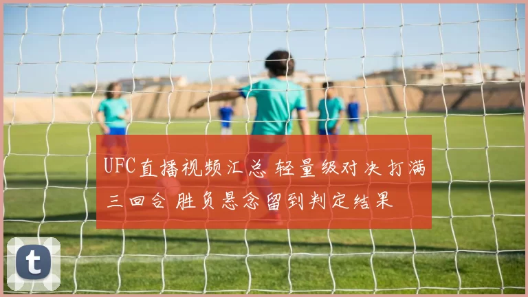 UFC直播视频汇总 轻量级对决打满三回合 胜负悬念留到判定结果