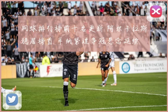 网球排行榜前十名更新 阿尔卡拉斯稳居榜首 辛纳紧追争冠悬念延续