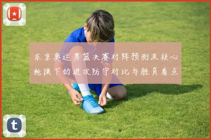 东京奥运男篮决赛对阵预测及核心轮换下的进攻防守对比与胜负看点
