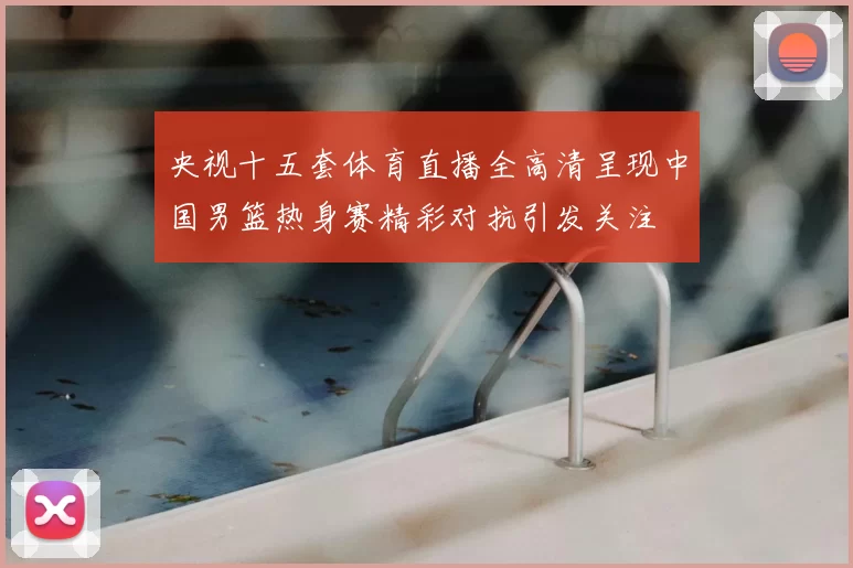 央视十五套体育直播全高清呈现中国男篮热身赛精彩对抗引发关注