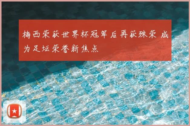 梅西荣获世界杯冠军后再获殊荣 成为足坛荣誉新焦点