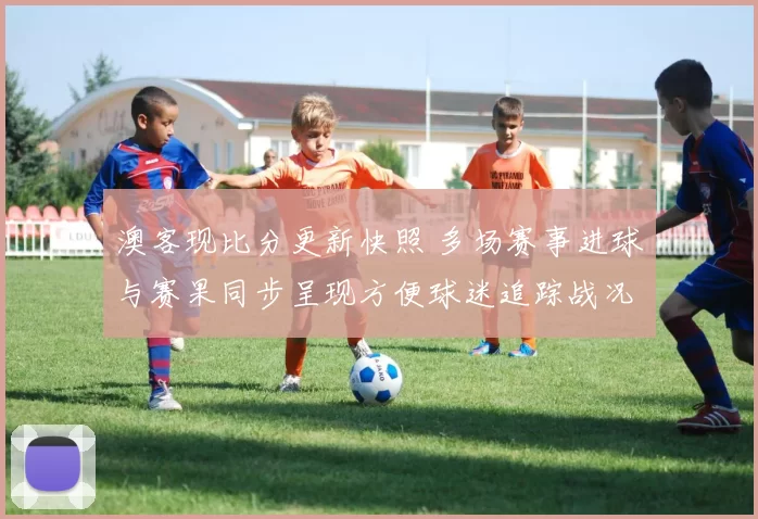 澳客现比分更新快照 多场赛事进球与赛果同步呈现方便球迷追踪战况