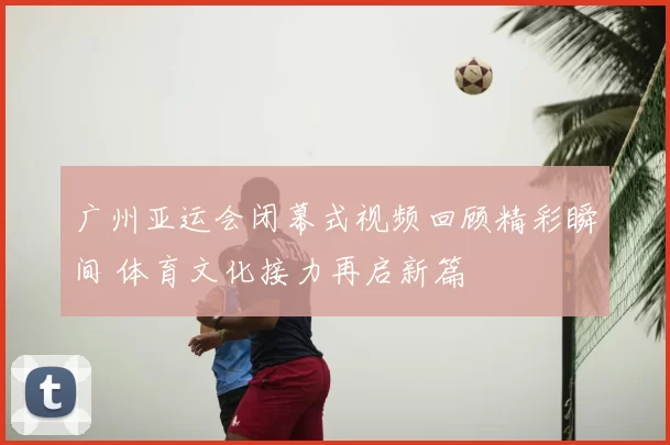 广州亚运会闭幕式视频回顾精彩瞬间 体育文化接力再启新篇