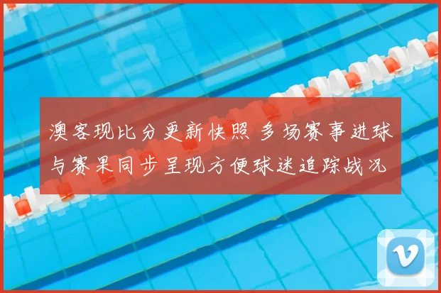澳客现比分更新快照 多场赛事进球与赛果同步呈现方便球迷追踪战况