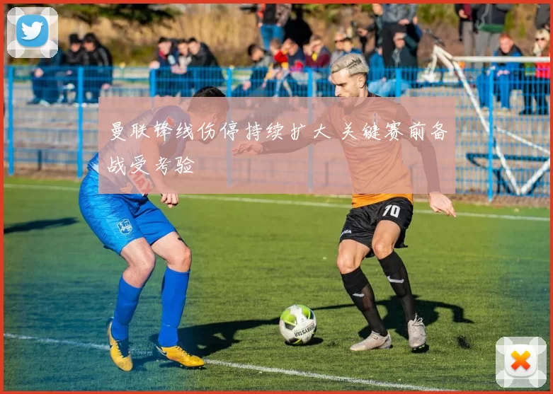 曼联锋线伤停持续扩大 关键赛前备战受考验
