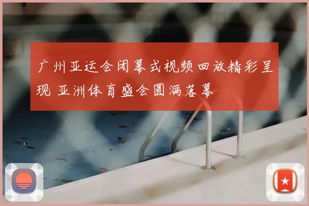 广州亚运会闭幕式视频回放精彩呈现 亚洲体育盛会圆满落幕
