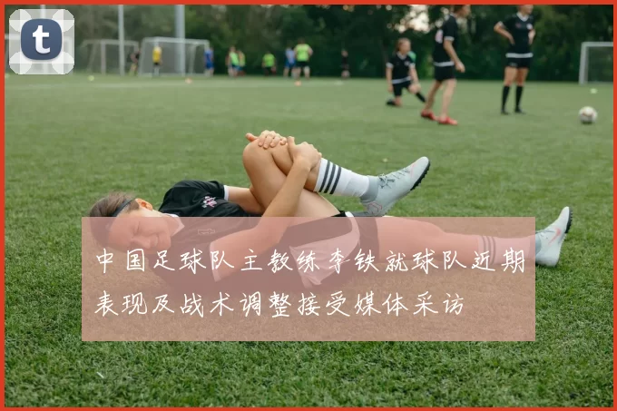 中国足球队主教练李铁就球队近期表现及战术调整接受媒体采访