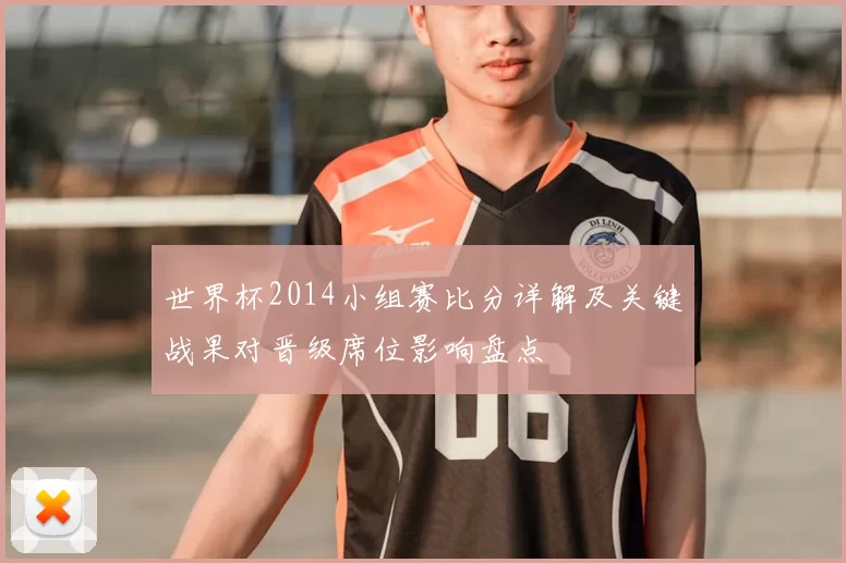 世界杯2014小组赛比分详解及关键战果对晋级席位影响盘点