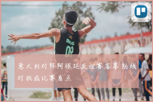 意大利对阵阿根廷友谊赛落幕 防线对抗成比赛看点