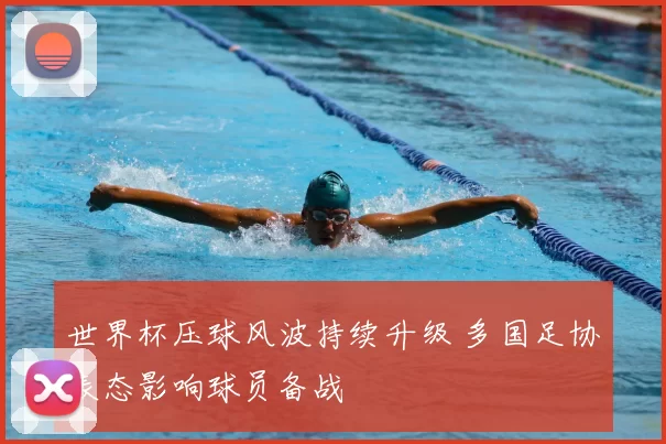 世界杯压球风波持续升级 多国足协表态影响球员备战