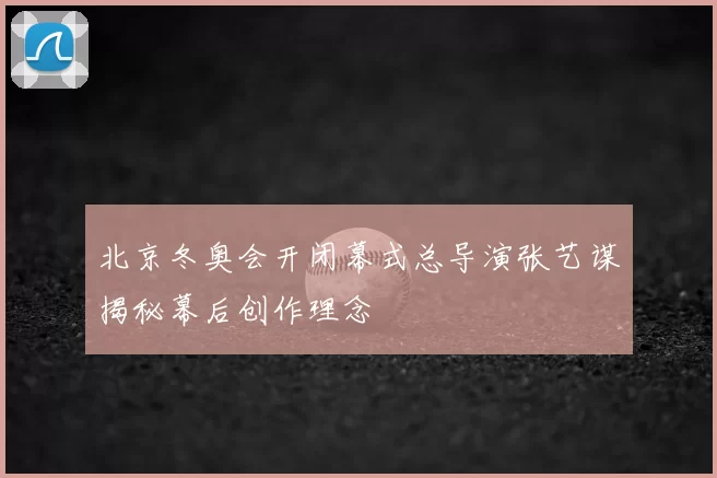 北京冬奥会开闭幕式总导演张艺谋揭秘幕后创作理念