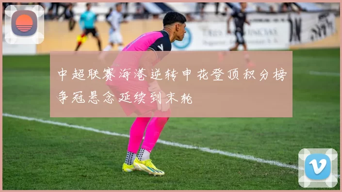 中超联赛海港逆转申花登顶积分榜争冠悬念延续到末轮