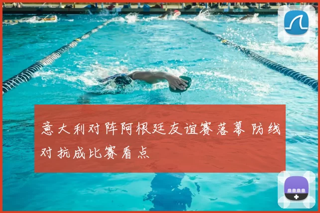 意大利对阵阿根廷友谊赛落幕 防线对抗成比赛看点