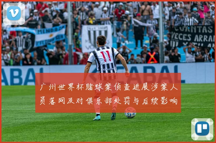 广州世界杯赌球案侦查进展涉案人员落网及对俱乐部处罚与后续影响