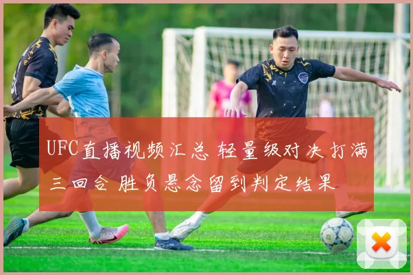 UFC直播视频汇总 轻量级对决打满三回合 胜负悬念留到判定结果