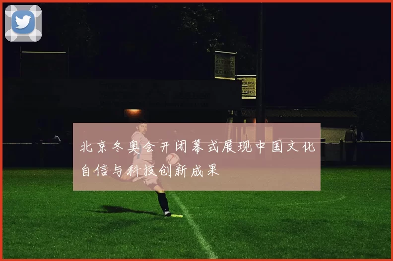 北京冬奥会开闭幕式展现中国文化自信与科技创新成果
